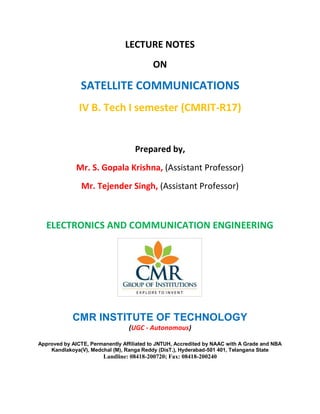 LECTURE NOTES
ON
SATELLITE COMMUNICATIONS
IV B. Tech I semester (CMRIT-R17)
Prepared by,
Mr. S. Gopala Krishna, (Assistant Professor)
Mr. Tejender Singh, (Assistant Professor)
ELECTRONICS AND COMMUNICATION ENGINEERING
CMR INSTITUTE OF TECHNOLOGY
(UGC - Autonomous)
Approved by AICTE, Permanently Affiliated to JNTUH, Accredited by NAAC with A Grade and NBA
Kandlakoya(V), Medchal (M), Ranga Reddy (DisT.), Hyderabad-501 401, Telangana State
Landline: 08418-200720; Fax: 08418-200240
 