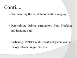 Conti…..
  Commanding the Satellite for station keeping.



  Determining Orbital parameters from Tracking

  and Ranging data



  Switching ON/OFF of different subsystems as per

  the operational requirements
 