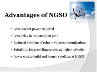 Advantages of NGSO

  Less booster power required

  Less delay in transmission path

  Reduced problem of echo in voice communications

  Suitability for providing service at higher latitude

  Lower cost to build and launch satellites at NGSO
 