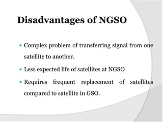 Disadvantages of NGSO

 Complex problem of transferring signal from one

 satellite to another.

 Less expected life of satellites at NGSO

 Requires   frequent replacement of satellites
 compared to satellite in GSO.
 