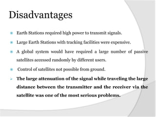 Disadvantages
   Earth Stations required high power to transmit signals.

   Large Earth Stations with tracking facilities were expensive.

   A global system would have required a large number of passive
    satellites accessed randomly by different users.

   Control of satellites not possible from ground.

   The large attenuation of the signal while traveling the large
    distance between the transmitter and the receiver via the
    satellite was one of the most serious problems.
 