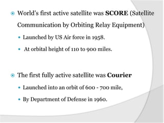    World’s first active satellite was SCORE (Satellite
    Communication by Orbiting Relay Equipment)
     Launched by US Air force in 1958.

     At orbital height of 110 to 900 miles.




   The first fully active satellite was Courier
     Launched into an orbit of 600 - 700 mile,

     By Department of Defense in 1960.
 