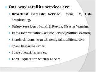    One-way satellite services are:
     Broadcast       Satellite Service: Radio, TV, Data
      broadcasting.

     Safety services : Search & Rescue, Disaster Warning

     Radio Determination Satellite Service(Position location)

     Standard frequency and time signal satellite service

     Space Research Service.

     Space operations service.

     Earth Exploration Satellite Service.
 