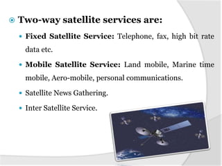    Two-way satellite services are:
     Fixed Satellite Service: Telephone, fax, high bit rate
      data etc.

     Mobile Satellite Service: Land mobile, Marine time
      mobile, Aero-mobile, personal communications.

     Satellite News Gathering.

     Inter Satellite Service.
 