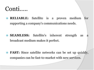 Conti…..
   RELIABLE:      Satellite      is    a   proven   medium       for
    supporting a company's communications needs.


   SEAMLESS:       Satellite's        inherent   strength   as    a
    broadcast medium makes it perfect.


   FAST: Since satellite networks can be set up quickly,
    companies can be fast-to-market with new services.
 