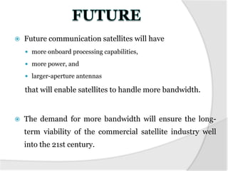    Future communication satellites will have
     more onboard processing capabilities,

     more power, and

     larger-aperture antennas

    that will enable satellites to handle more bandwidth.


   The demand for more bandwidth will ensure the long-
    term viability of the commercial satellite industry well
    into the 21st century.
 