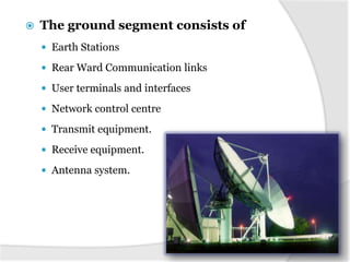 

The ground segment consists of
 Earth Stations
 Rear Ward Communication links
 User terminals and interfaces
 Network control centre
 Transmit equipment.
 Receive equipment.
 Antenna system.

 