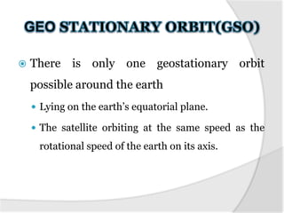 

There is only one geostationary orbit
possible around the earth
 Lying on the earth’s equatorial plane.

 The satellite orbiting at the same speed as the

rotational speed of the earth on its axis.

 
