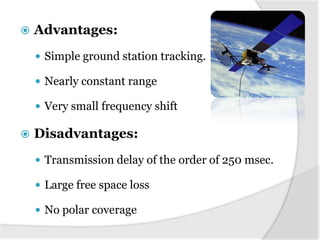 

Advantages:
 Simple ground station tracking.
 Nearly constant range
 Very small frequency shift



Disadvantages:
 Transmission delay of the order of 250 msec.
 Large free space loss
 No polar coverage

 
