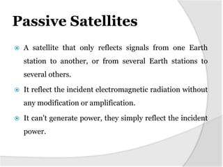 Passive Satellites


A satellite that only reflects signals from one Earth

station to another, or from several Earth stations to
several others.


It reflect the incident electromagnetic radiation without
any modification or amplification.



It can't generate power, they simply reflect the incident
power.

 