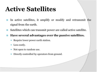Active Satellites


In active satellites, it amplify or modify and retransmit the

signal from the earth.


Satellites which can transmit power are called active satellite.



Have several advantages over the passive satellites.
 Require lower power earth station.
 Less costly.
 Not open to random use.
 Directly controlled by operators from ground.

 