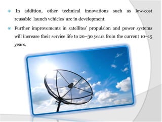 

In

addition,

other

technical

innovations

such

as

low-cost

reusable launch vehicles are in development.


Further improvements in satellites’ propulsion and power systems
will increase their service life to 20–30 years from the current 10–15

years.

 