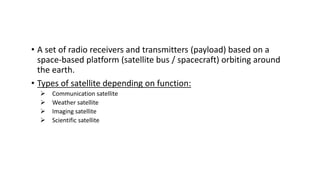 • A set of radio receivers and transmitters (payload) based on a
space‐based platform (satellite bus / spacecraft) orbiting around
the earth.
• Types of satellite depending on function:
 Communication satellite
 Weather satellite
 Imaging satellite
 Scientific satellite
 