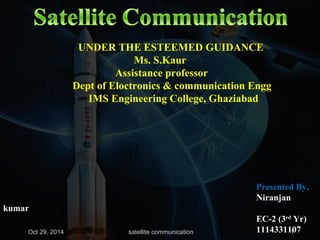 UNDER THE ESTEEMED GUIDANCE 
Ms. S.Kaur 
Assistance professor 
Dept of Eloctronics & communication Engg 
IMS Engineering College, Ghaziabad 
Presented By, 
Niranjan 
kumar 
EC-2 (3rd Yr) 
1114331107 
Oct 29, 2014 satellite communication 1 
 