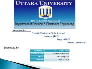 Submitted By:
Submitted To:
Sheikh Farhana Binte Ahmed
Lecturer (EEE)
Dept. of EEE
Uttara University
Student ID: M-21512411024
Student Name: P.M. Rashedul Islam
Batch : 18th (Regular)
Semester Fall - 2018
Student ID: M-21512411027
Student Name: Partha Pratim Roy
Batch : 18th (Regular)
Semester Fall - 2018
 