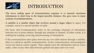 INTRODUCTION
• The never ending quest of communication engineer is to transmit maximum
information in short time to the largest possible distance, this gave raise to many
systems of communications.
• A satellite is a smaller object that revolves around a larger object in space. For
example, moon is a natural satellite of earth.
• We know that Communication refers to the exchange (sharing) of information
between two or more entities, through any medium or channel. In other words, it is
nothing but sending, receiving and processing of information.
• If the communication takes place between any two earth stations through a satellite,
then it is called as satellite communication. In this communication, electromagnetic
waves are used as carrier signals. These signals carry the information such as voice,
audio, video or any other data between ground and space and vice-versa.
 