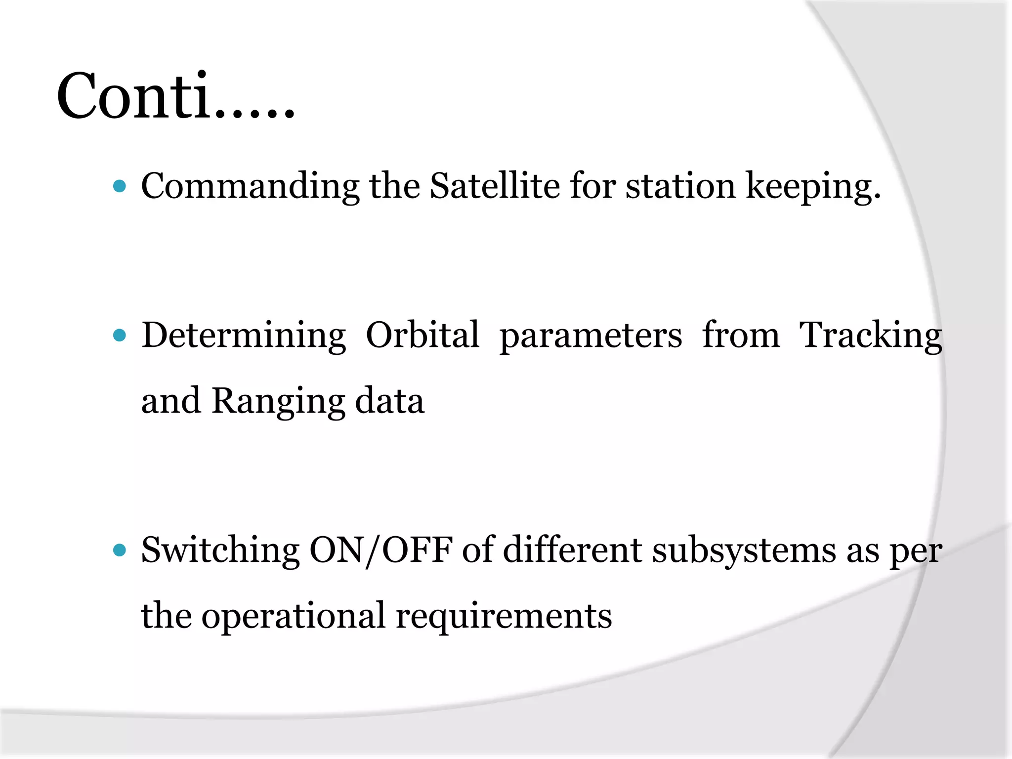 Conti…..
 Commanding the Satellite for station keeping.
 Determining Orbital parameters from Tracking
and Ranging data
 Switching ON/OFF of different subsystems as per
the operational requirements
 