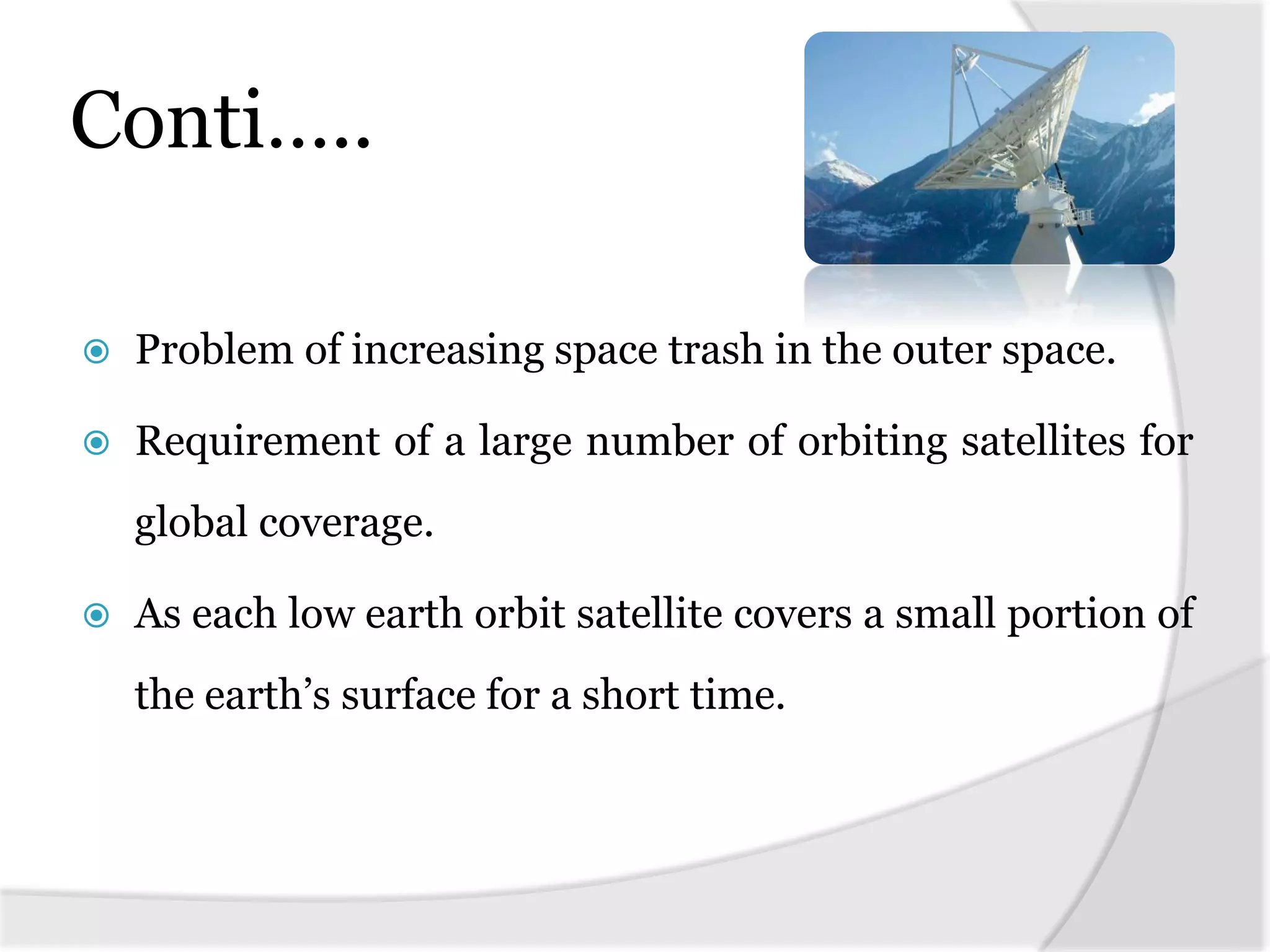 Conti…..
 Problem of increasing space trash in the outer space.
 Requirement of a large number of orbiting satellites for
global coverage.
 As each low earth orbit satellite covers a small portion of
the earth’s surface for a short time.
 