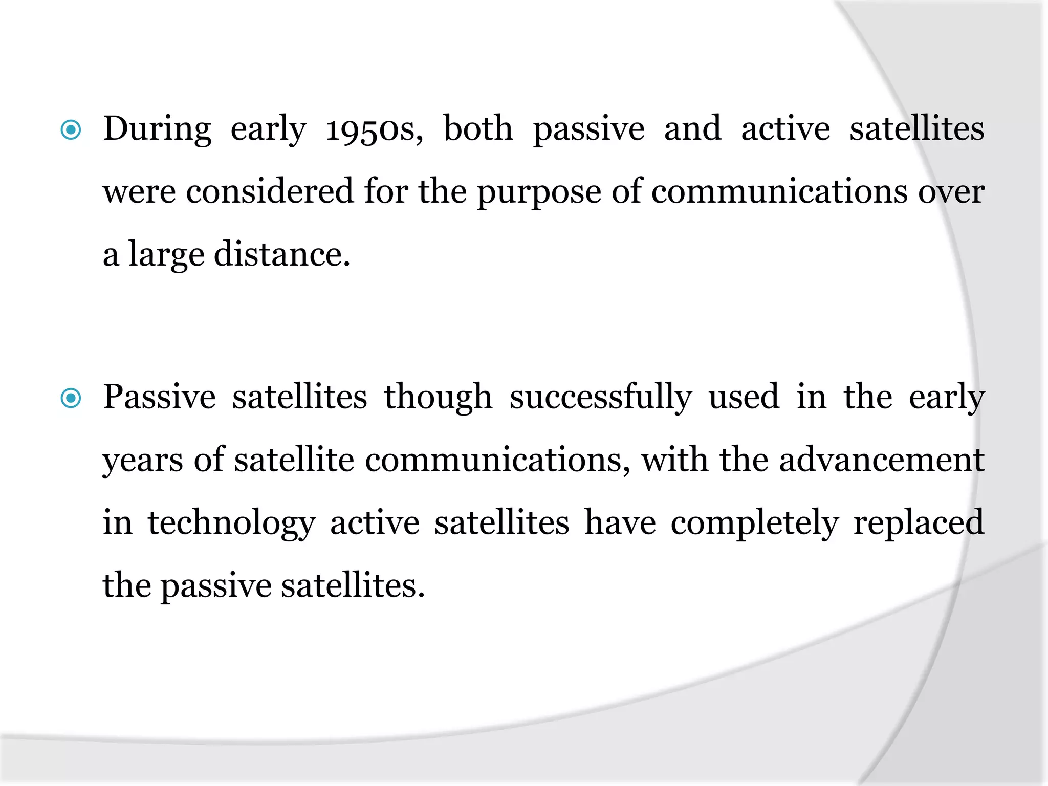  During early 1950s, both passive and active satellites
were considered for the purpose of communications over
a large distance.
 Passive satellites though successfully used in the early
years of satellite communications, with the advancement
in technology active satellites have completely replaced
the passive satellites.
 