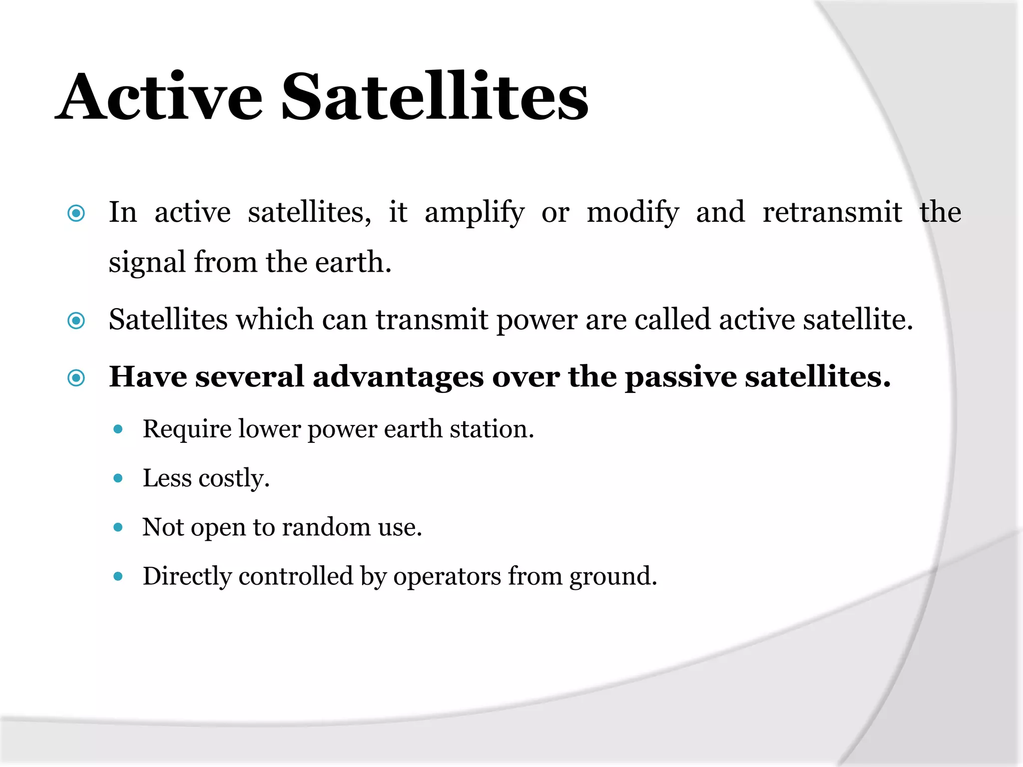 Active Satellites
 In active satellites, it amplify or modify and retransmit the
signal from the earth.
 Satellites which can transmit power are called active satellite.
 Have several advantages over the passive satellites.
 Require lower power earth station.
 Less costly.
 Not open to random use.
 Directly controlled by operators from ground.
 