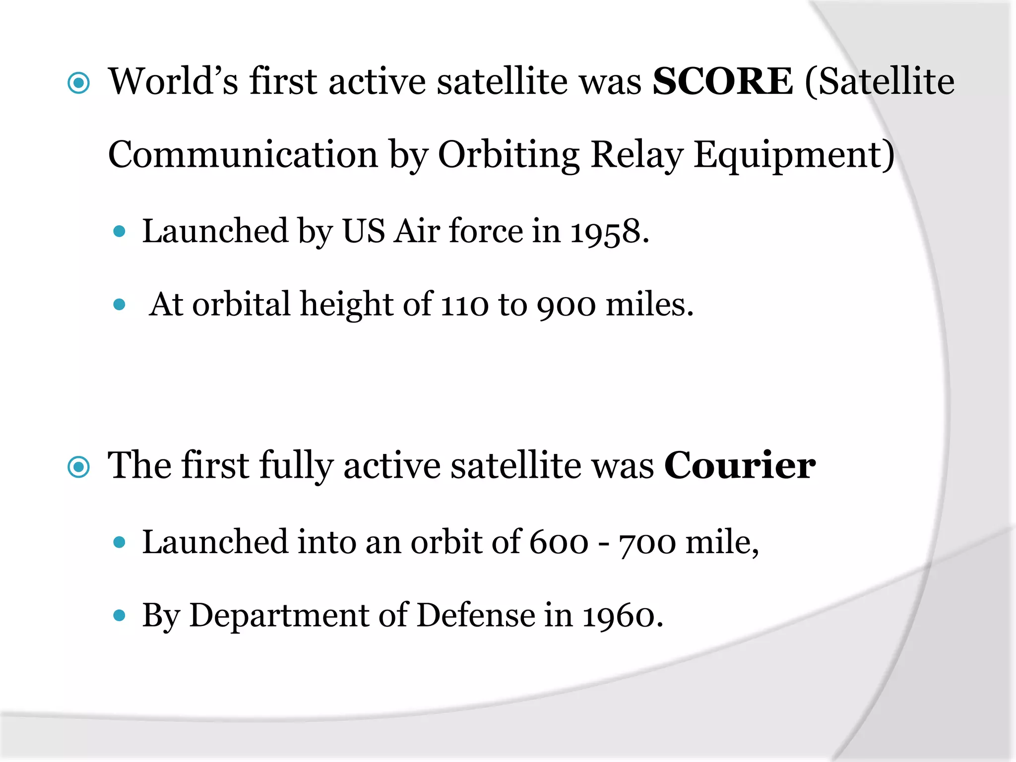  World’s first active satellite was SCORE (Satellite
Communication by Orbiting Relay Equipment)
 Launched by US Air force in 1958.
 At orbital height of 110 to 900 miles.
 The first fully active satellite was Courier
 Launched into an orbit of 600 - 700 mile,
 By Department of Defense in 1960.
 