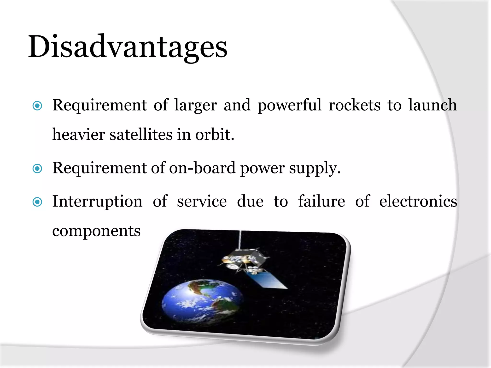 Disadvantages
 Requirement of larger and powerful rockets to launch
heavier satellites in orbit.
 Requirement of on-board power supply.
 Interruption of service due to failure of electronics
components
 