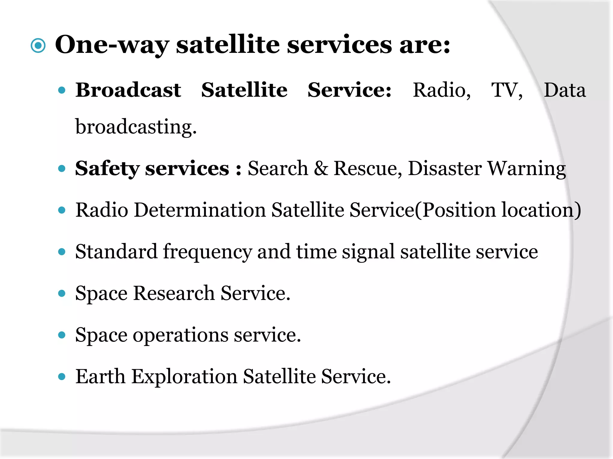  One-way satellite services are:
 Broadcast Satellite Service: Radio, TV, Data
broadcasting.
 Safety services : Search & Rescue, Disaster Warning
 Radio Determination Satellite Service(Position location)
 Standard frequency and time signal satellite service
 Space Research Service.
 Space operations service.
 Earth Exploration Satellite Service.
 
