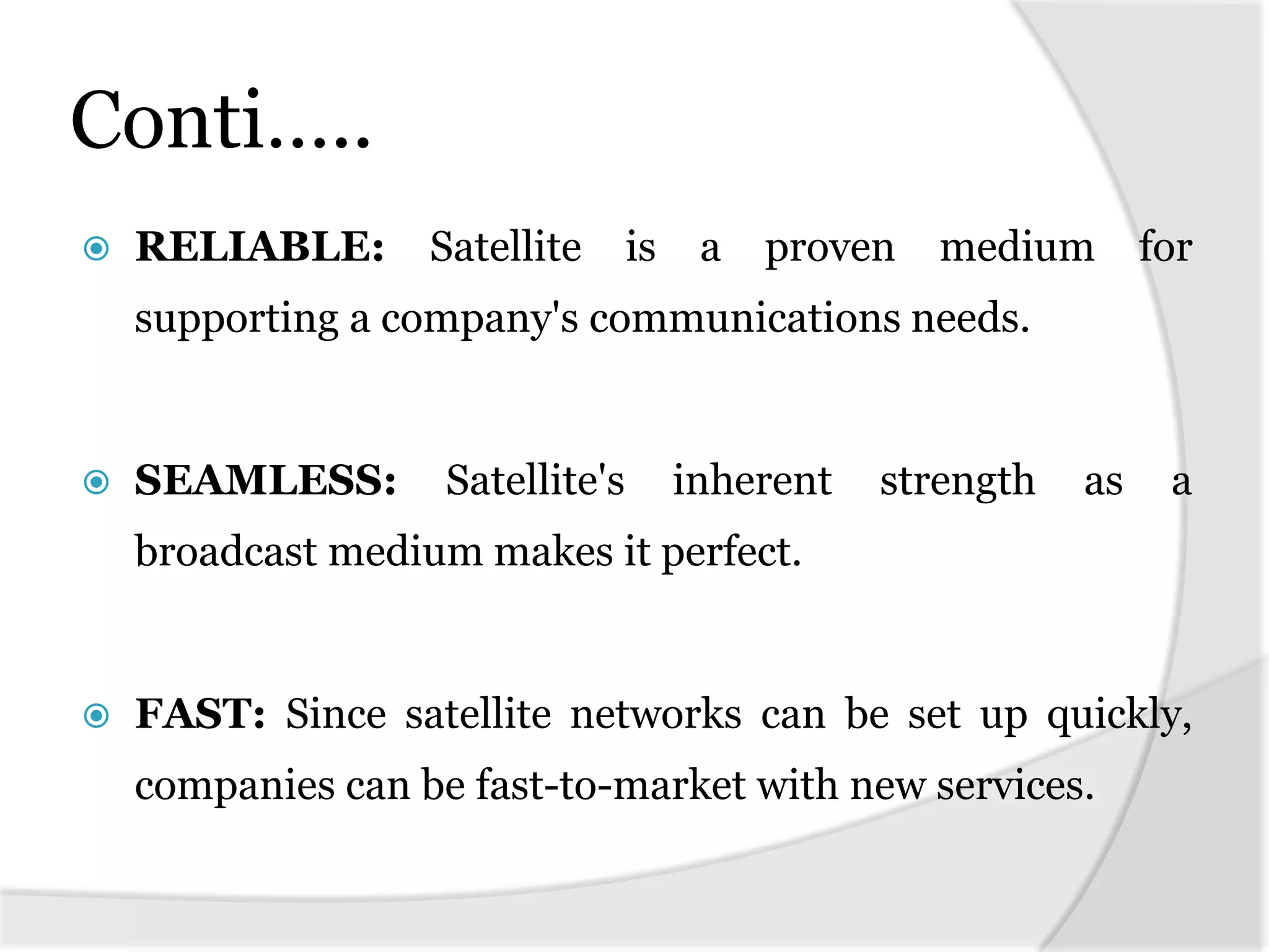 Conti…..
 RELIABLE: Satellite is a proven medium for
supporting a company's communications needs.
 SEAMLESS: Satellite's inherent strength as a
broadcast medium makes it perfect.
 FAST: Since satellite networks can be set up quickly,
companies can be fast-to-market with new services.
 