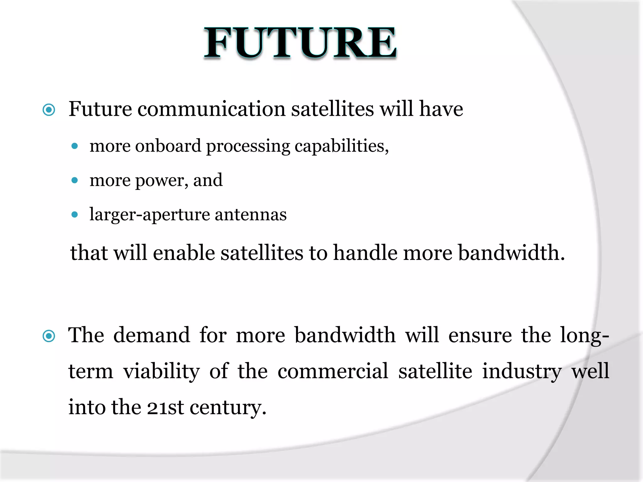  Future communication satellites will have
 more onboard processing capabilities,
 more power, and
 larger-aperture antennas
that will enable satellites to handle more bandwidth.
 The demand for more bandwidth will ensure the long-
term viability of the commercial satellite industry well
into the 21st century.
 