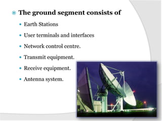  The ground segment consists of
 Earth Stations
 User terminals and interfaces
 Network control centre.
 Transmit equipment.
 Receive equipment.
 Antenna system.
 