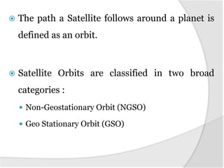  The path a Satellite follows around a planet is
defined as an orbit.
 Satellite Orbits are classified in two broad
categories :
 Non-Geostationary Orbit (NGSO)
 Geo Stationary Orbit (GSO)
 