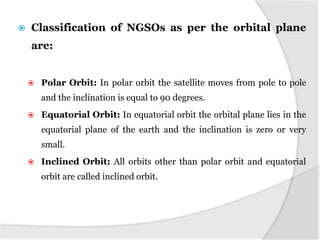  Classification of NGSOs as per the orbital plane
are:
 Polar Orbit: In polar orbit the satellite moves from pole to pole
and the inclination is equal to 90 degrees.
 Equatorial Orbit: In equatorial orbit the orbital plane lies in the
equatorial plane of the earth and the inclination is zero or very
small.
 Inclined Orbit: All orbits other than polar orbit and equatorial
orbit are called inclined orbit.
 