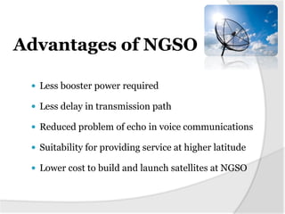 Advantages of NGSO
 Less booster power required
 Less delay in transmission path
 Reduced problem of echo in voice communications
 Suitability for providing service at higher latitude
 Lower cost to build and launch satellites at NGSO
 