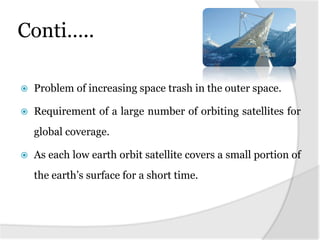 Conti…..
 Problem of increasing space trash in the outer space.
 Requirement of a large number of orbiting satellites for
global coverage.
 As each low earth orbit satellite covers a small portion of
the earth’s surface for a short time.
 