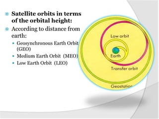  Satellite orbits in terms
of the orbital height:
 According to distance from
earth:
 Geosynchronous Earth Orbit
(GEO)
 Medium Earth Orbit (MEO)
 Low Earth Orbit (LEO)
 