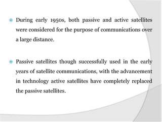  During early 1950s, both passive and active satellites
were considered for the purpose of communications over
a large distance.
 Passive satellites though successfully used in the early
years of satellite communications, with the advancement
in technology active satellites have completely replaced
the passive satellites.
 