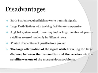 Disadvantages
 Earth Stations required high power to transmit signals.
 Large Earth Stations with tracking facilities were expensive.
 A global system would have required a large number of passive
satellites accessed randomly by different users.
 Control of satellites not possible from ground.
 The large attenuation of the signal while traveling the large
distance between the transmitter and the receiver via the
satellite was one of the most serious problems.
 