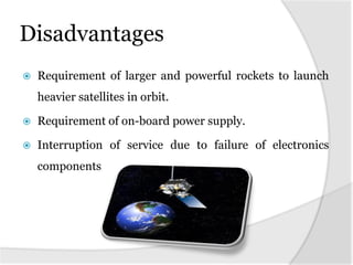 Disadvantages
 Requirement of larger and powerful rockets to launch
heavier satellites in orbit.
 Requirement of on-board power supply.
 Interruption of service due to failure of electronics
components
 