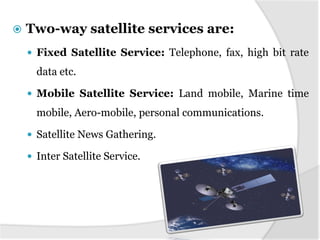  Two-way satellite services are:
 Fixed Satellite Service: Telephone, fax, high bit rate
data etc.
 Mobile Satellite Service: Land mobile, Marine time
mobile, Aero-mobile, personal communications.
 Satellite News Gathering.
 Inter Satellite Service.
 