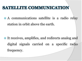  A communications satellite is a radio relay
station in orbit above the earth.
 It receives, amplifies, and redirects analog and
digital signals carried on a specific radio
frequency.
 