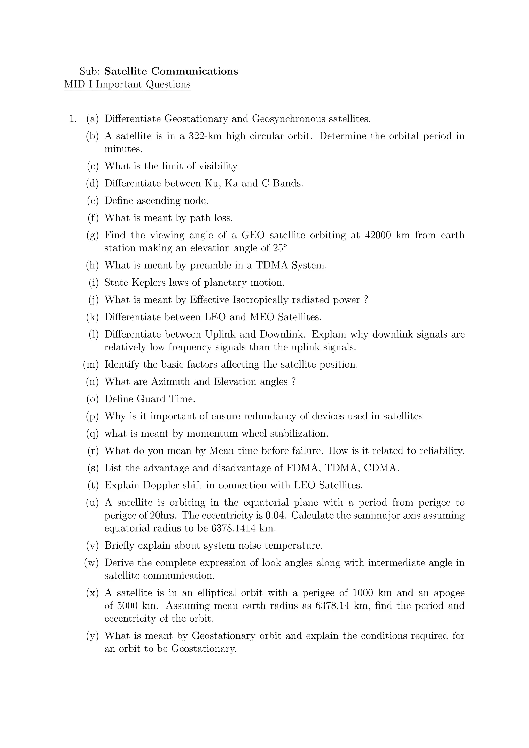 Sub: Satellite Communications
MID-I Important Questions
1. (a) Differentiate Geostationary and Geosynchronous satellites.
(b) A satellite is in a 322-km high circular orbit. Determine the orbital period in
minutes.
(c) What is the limit of visibility
(d) Differentiate between Ku, Ka and C Bands.
(e) Define ascending node.
(f) What is meant by path loss.
(g) Find the viewing angle of a GEO satellite orbiting at 42000 km from earth
station making an elevation angle of 25◦
(h) What is meant by preamble in a TDMA System.
(i) State Keplers laws of planetary motion.
(j) What is meant by Effective Isotropically radiated power ?
(k) Differentiate between LEO and MEO Satellites.
(l) Differentiate between Uplink and Downlink. Explain why downlink signals are
relatively low frequency signals than the uplink signals.
(m) Identify the basic factors affecting the satellite position.
(n) What are Azimuth and Elevation angles ?
(o) Define Guard Time.
(p) Why is it important of ensure redundancy of devices used in satellites
(q) what is meant by momentum wheel stabilization.
(r) What do you mean by Mean time before failure. How is it related to reliability.
(s) List the advantage and disadvantage of FDMA, TDMA, CDMA.
(t) Explain Doppler shift in connection with LEO Satellites.
(u) A satellite is orbiting in the equatorial plane with a period from perigee to
perigee of 20hrs. The eccentricity is 0.04. Calculate the semimajor axis assuming
equatorial radius to be 6378.1414 km.
(v) Briefly explain about system noise temperature.
(w) Derive the complete expression of look angles along with intermediate angle in
satellite communication.
(x) A satellite is in an elliptical orbit with a perigee of 1000 km and an apogee
of 5000 km. Assuming mean earth radius as 6378.14 km, find the period and
eccentricity of the orbit.
(y) What is meant by Geostationary orbit and explain the conditions required for
an orbit to be Geostationary.
 