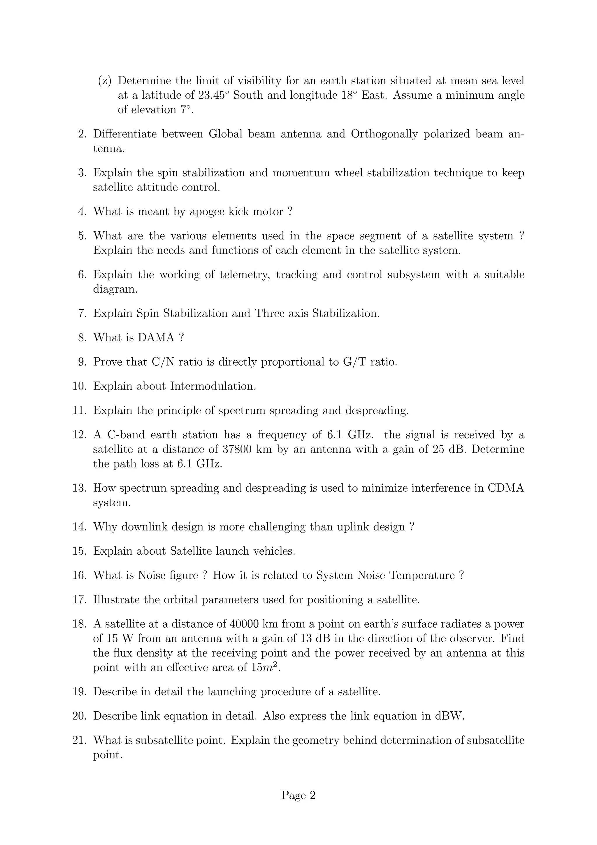 (z) Determine the limit of visibility for an earth station situated at mean sea level
at a latitude of 23.45◦
South and longitude 18◦
East. Assume a minimum angle
of elevation 7◦
.
2. Differentiate between Global beam antenna and Orthogonally polarized beam an-
tenna.
3. Explain the spin stabilization and momentum wheel stabilization technique to keep
satellite attitude control.
4. What is meant by apogee kick motor ?
5. What are the various elements used in the space segment of a satellite system ?
Explain the needs and functions of each element in the satellite system.
6. Explain the working of telemetry, tracking and control subsystem with a suitable
diagram.
7. Explain Spin Stabilization and Three axis Stabilization.
8. What is DAMA ?
9. Prove that C/N ratio is directly proportional to G/T ratio.
10. Explain about Intermodulation.
11. Explain the principle of spectrum spreading and despreading.
12. A C-band earth station has a frequency of 6.1 GHz. the signal is received by a
satellite at a distance of 37800 km by an antenna with a gain of 25 dB. Determine
the path loss at 6.1 GHz.
13. How spectrum spreading and despreading is used to minimize interference in CDMA
system.
14. Why downlink design is more challenging than uplink design ?
15. Explain about Satellite launch vehicles.
16. What is Noise figure ? How it is related to System Noise Temperature ?
17. Illustrate the orbital parameters used for positioning a satellite.
18. A satellite at a distance of 40000 km from a point on earth’s surface radiates a power
of 15 W from an antenna with a gain of 13 dB in the direction of the observer. Find
the flux density at the receiving point and the power received by an antenna at this
point with an effective area of 15m2
.
19. Describe in detail the launching procedure of a satellite.
20. Describe link equation in detail. Also express the link equation in dBW.
21. What is subsatellite point. Explain the geometry behind determination of subsatellite
point.
Page 2
 
