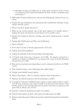 (z) Determine the limit of visibility for an earth station situated at mean sea level
at a latitude of 23.45◦
South and longitude 18◦
East. Assume a minimum angle
of elevation 7◦
.
2. Differentiate between Global beam antenna and Orthogonally polarized beam an-
tenna.
3. Explain the spin stabilization and momentum wheel stabilization technique to keep
satellite attitude control.
4. What is meant by apogee kick motor ?
5. What are the various elements used in the space segment of a satellite system ?
Explain the needs and functions of each element in the satellite system.
6. Explain the working of telemetry, tracking and control subsystem with a suitable
diagram.
7. Explain Spin Stabilization and Three axis Stabilization.
8. What is DAMA ?
9. Prove that C/N ratio is directly proportional to G/T ratio.
10. Explain about Intermodulation.
11. Explain the principle of spectrum spreading and despreading.
12. A C-band earth station has a frequency of 6.1 GHz. the signal is received by a
satellite at a distance of 37800 km by an antenna with a gain of 25 dB. Determine
the path loss at 6.1 GHz.
13. How spectrum spreading and despreading is used to minimize interference in CDMA
system.
14. Why downlink design is more challenging than uplink design ?
15. Explain about Satellite launch vehicles.
16. What is Noise figure ? How it is related to System Noise Temperature ?
17. Illustrate the orbital parameters used for positioning a satellite.
18. A satellite at a distance of 40000 km from a point on earth’s surface radiates a power
of 15 W from an antenna with a gain of 13 dB in the direction of the observer. Find
the flux density at the receiving point and the power received by an antenna at this
point with an effective area of 15m2
.
19. Describe in detail the launching procedure of a satellite.
20. Describe link equation in detail. Also express the link equation in dBW.
21. What is subsatellite point. Explain the geometry behind determination of subsatellite
point.
Page 2
 