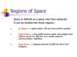 Regions of Space
Space is defined as a place free from obstacles
It can be divided into three regions:
 Air Space -> region below 100 km from earth’s surface
 Outer Space -> also called cosmic space and ranges from
100 km up till 42, 000 km. It is mostly used by
communication satellites.
 Deep Space -> Regions beyond 42,000 km fall in this
category
 