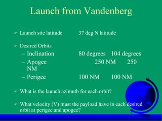 Launch from Vandenberg
 Launch site latitude 37 deg N latitude
 Desired Orbits
– Inclination 80 degrees 104 degrees
– Apogee 250 NM 250
NM
– Perigee 100 NM 100 NM
 What is the launch azimuth for each orbit?
 What velocity (V) must the payload have in each desired
orbit at perigee and apogee?
 