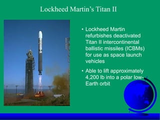 • Lockheed Martin
refurbishes deactivated
Titan II intercontinental
ballistic missiles (ICBMs)
for use as space launch
vehicles
• Able to lift approximately
4,200 lb into a polar low-
Earth orbit
Lockheed Martin’s Titan II
 