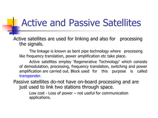 Active and Passive Satellites
Active satellites are used for linking and also for processing
the signals.
The linkage is known as bent pipe technology where processing
like frequency translation, power amplification etc take place.
Active satellites employ ‘Regenerative Technology’ which consists
of demodulation, processing, frequency translation, switching and power
amplification are carried out. Block used for this purpose is called
transponder.
Passive satellites do-not have on-board processing and are
just used to link two stations through space.
Low cost - Loss of power – not useful for communication
applications.
 