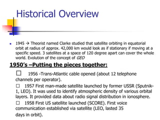 Historical Overview
 1945  Theorist named Clarke studied that satellite orbiting in equatorial
orbit at radius of approx. 42,000 km would look as if stationary if moving at a
specific speed. 3 satellites at a space of 120 degree apart can cover the whole
world. Evolution of the concept of GEO
1950’s –Putting the pieces together:
􀂄 1956 -Trans-Atlantic cable opened (about 12 telephone
channels per operator).
􀂄 1957 First man-made satellite launched by former USSR (Sputnik-
1, LEO). It was used to identify atmospheric density of various orbital
layers. It provided data about radio signal distribution in ionosphere.
􀂄 1958 First US satellite launched (SCORE). First voice
communication established via satellite (LEO, lasted 35
days in orbit).
 