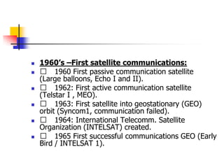  1960’s –First satellite communications:
 􀂄 1960 First passive communication satellite
(Large balloons, Echo I and II).
 􀂄 1962: First active communication satellite
(Telstar I , MEO).
 􀂄 1963: First satellite into geostationary (GEO)
orbit (Syncom1, communication failed).
 􀂄 1964: International Telecomm. Satellite
Organization (INTELSAT) created.
 􀂄 1965 First successful communications GEO (Early
Bird / INTELSAT 1).
 