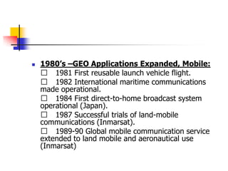  1980’s –GEO Applications Expanded, Mobile:
􀂄 1981 First reusable launch vehicle flight.
􀂄 1982 International maritime communications
made operational.
􀂄 1984 First direct-to-home broadcast system
operational (Japan).
􀂄 1987 Successful trials of land-mobile
communications (Inmarsat).
􀂄 1989-90 Global mobile communication service
extended to land mobile and aeronautical use
(Inmarsat)
 
